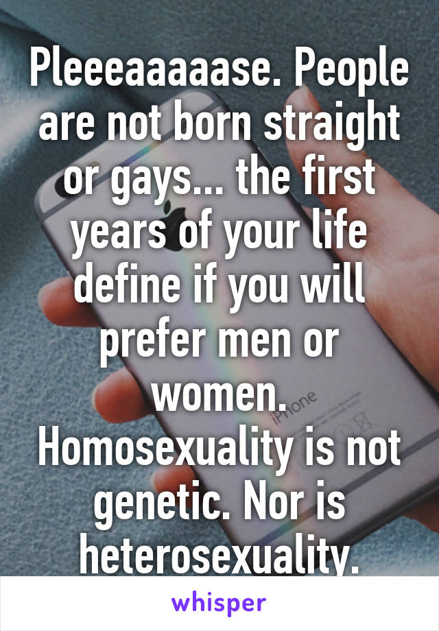 Pleeeaaaaase. People are not born straight or gays... the first years of your life define if you will prefer men or women. Homosexuality is not genetic. Nor is heterosexuality.