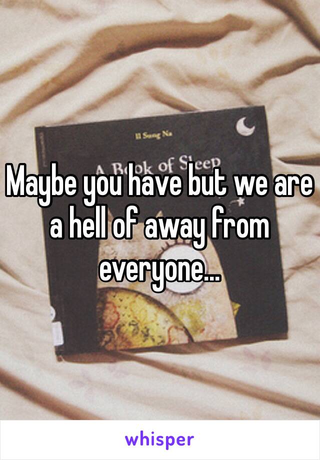 Maybe you have but we are a hell of away from everyone...