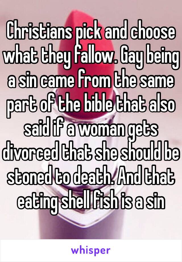 Christians pick and choose what they fallow. Gay being a sin came from the same part of the bible that also said if a woman gets divorced that she should be stoned to death. And that eating shell fish is a sin