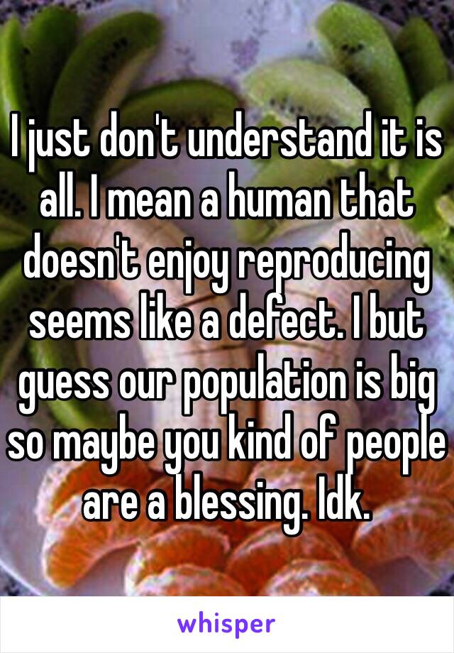 I just don't understand it is all. I mean a human that doesn't enjoy reproducing seems like a defect. I but guess our population is big so maybe you kind of people are a blessing. Idk.