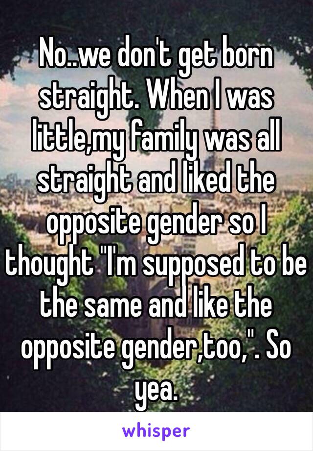 No..we don't get born straight. When I was little,my family was all straight and liked the opposite gender so I thought "I'm supposed to be the same and like the opposite gender,too,". So yea.