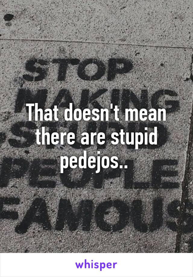 That doesn't mean there are stupid pedejos.. 