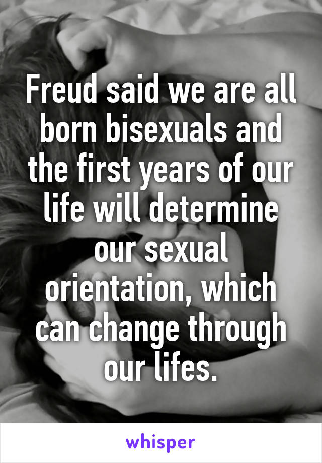 Freud said we are all born bisexuals and the first years of our life will determine our sexual orientation, which can change through our lifes.