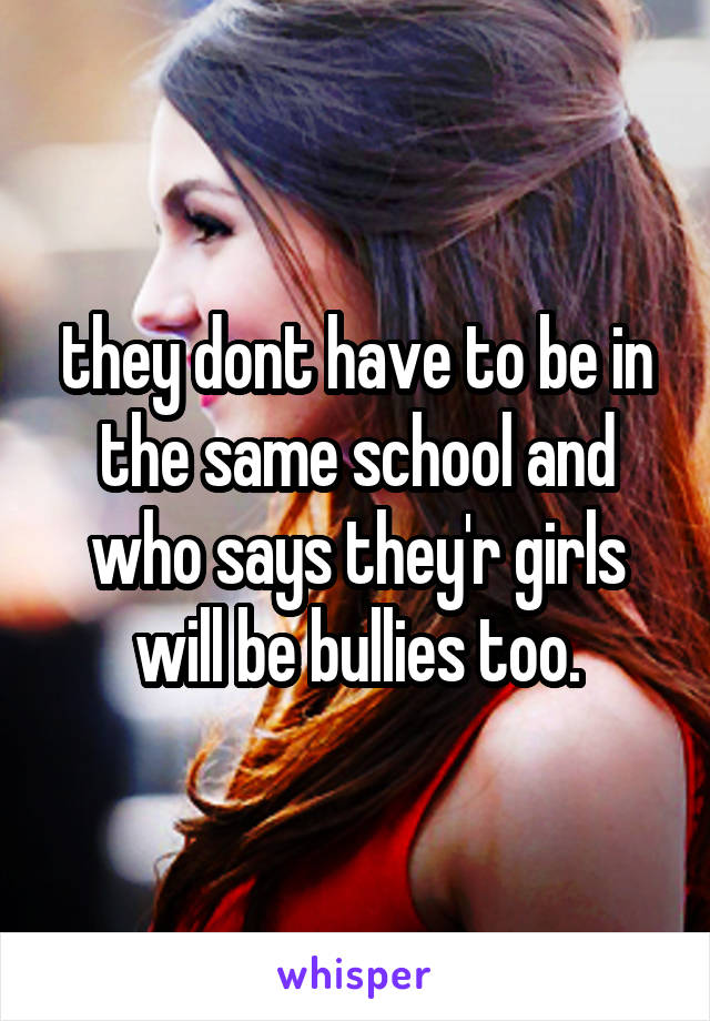 they dont have to be in the same school and who says they'r girls will be bullies too.