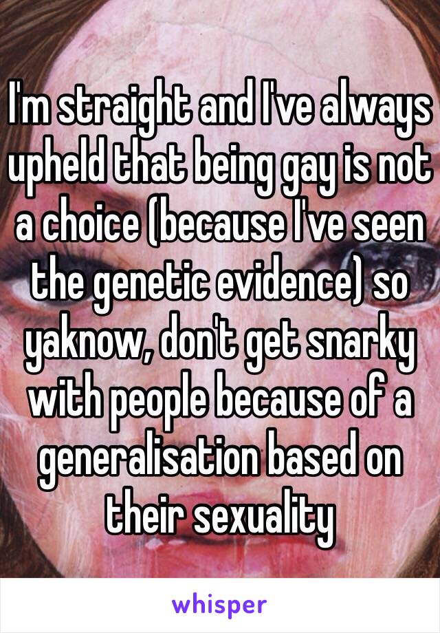 I'm straight and I've always upheld that being gay is not a choice (because I've seen the genetic evidence) so yaknow, don't get snarky with people because of a generalisation based on their sexuality