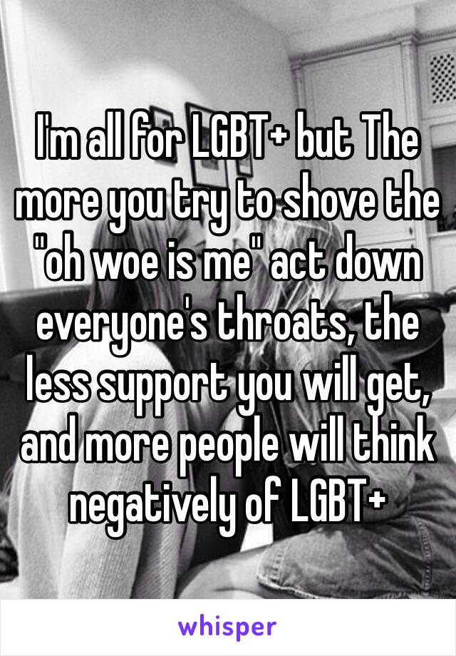 I'm all for LGBT+ but The more you try to shove the "oh woe is me" act down everyone's throats, the less support you will get, and more people will think negatively of LGBT+ 