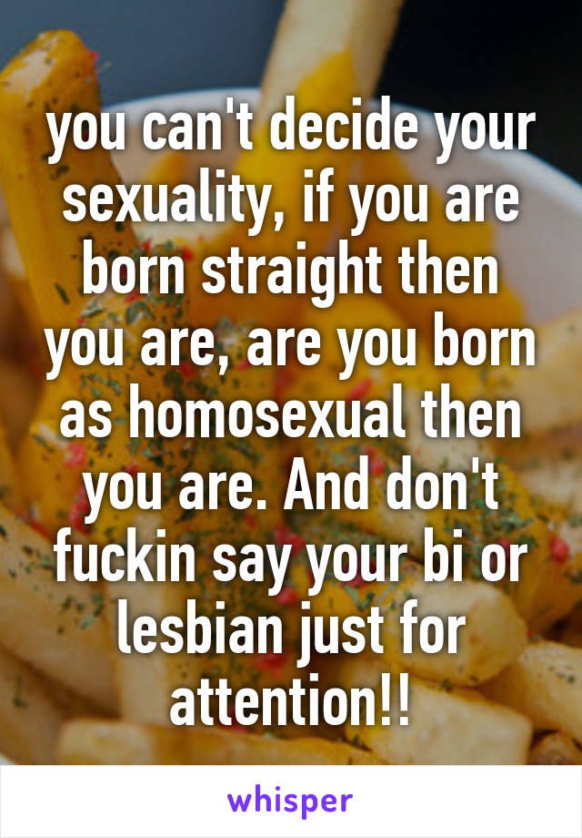 you can't decide your sexuality, if you are born straight then you are, are you born as homosexual then you are. And don't fuckin say your bi or lesbian just for attention!!