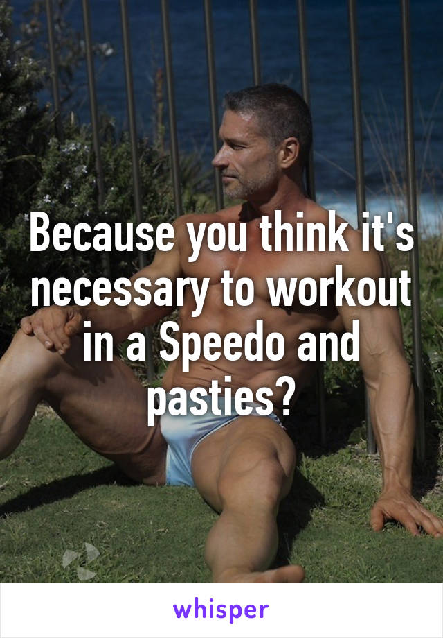 Because you think it's necessary to workout in a Speedo and pasties?