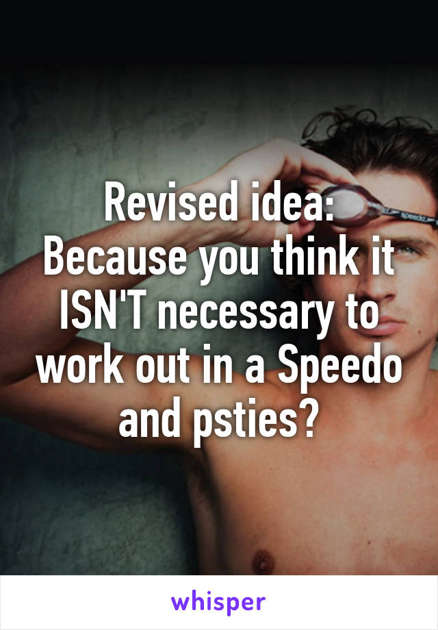 Revised idea:
Because you think it ISN'T necessary to work out in a Speedo and psties?