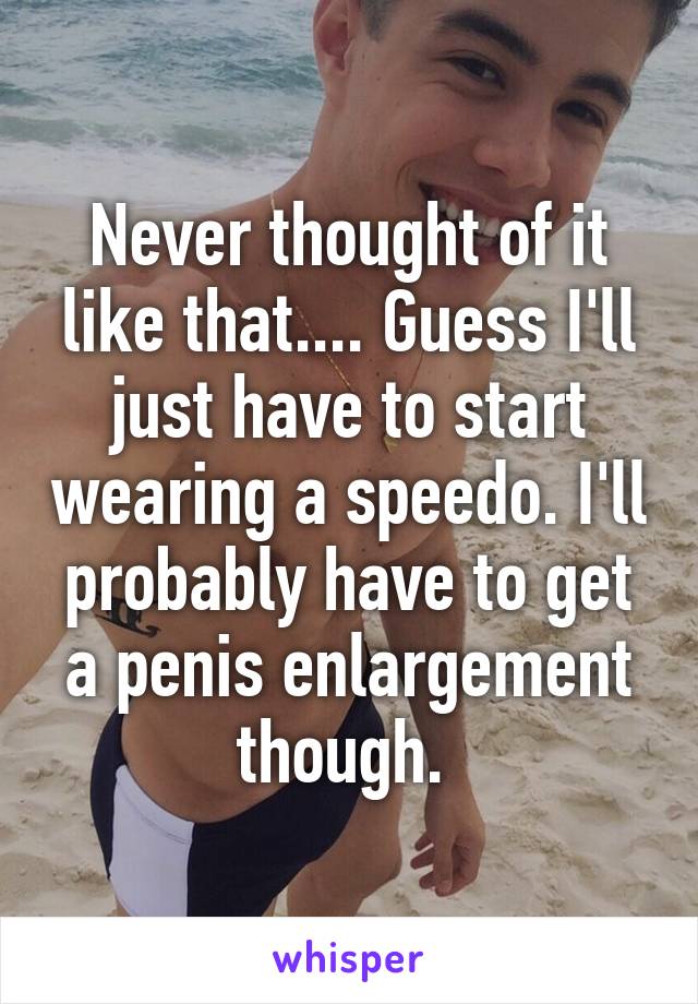 Never thought of it like that.... Guess I'll just have to start wearing a speedo. I'll probably have to get a penis enlargement though. 