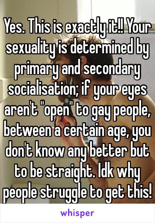 Yes. This is exactly it!! Your sexuality is determined by primary and secondary socialisation; if your eyes aren't "open" to gay people, between a certain age, you don't know any better but to be straight. Idk why people struggle to get this! 