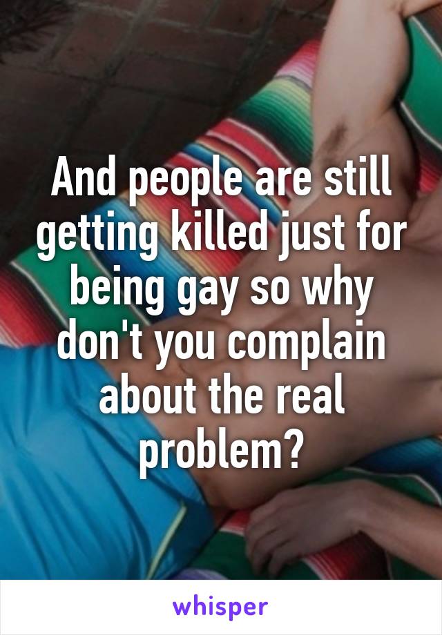 And people are still getting killed just for being gay so why don't you complain about the real problem?