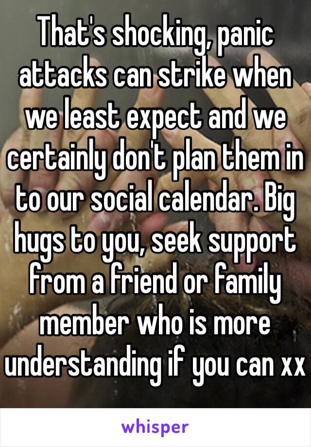 That's shocking, panic attacks can strike when we least expect and we certainly don't plan them in to our social calendar. Big hugs to you, seek support from a friend or family member who is more understanding if you can xx
