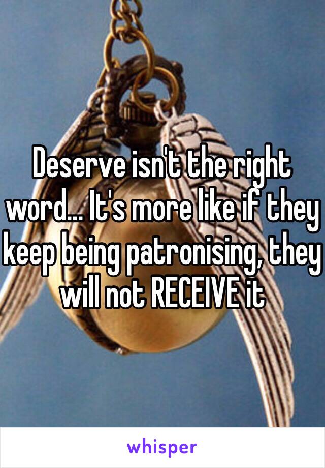 Deserve isn't the right word... It's more like if they keep being patronising, they will not RECEIVE it