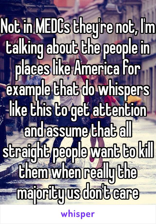 Not in MEDCs they're not, I'm talking about the people in places like America for example that do whispers like this to get attention and assume that all straight people want to kill them when really the majority us don't care
