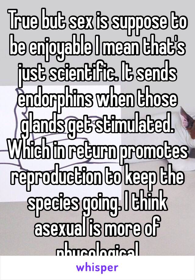 True but sex is suppose to be enjoyable I mean that's just scientific. It sends endorphins when those glands get stimulated. Which in return promotes reproduction to keep the species going. I think asexual is more of phycological 