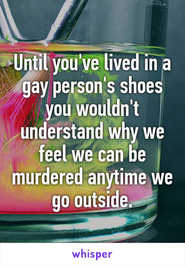 Until you've lived in a gay person's shoes you wouldn't understand why we feel we can be murdered anytime we go outside.
