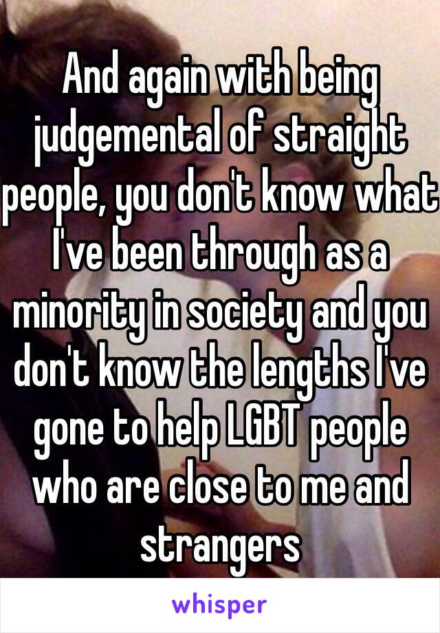 And again with being judgemental of straight people, you don't know what I've been through as a minority in society and you don't know the lengths I've gone to help LGBT people who are close to me and strangers