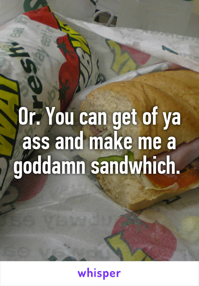 Or. You can get of ya ass and make me a goddamn sandwhich. 
