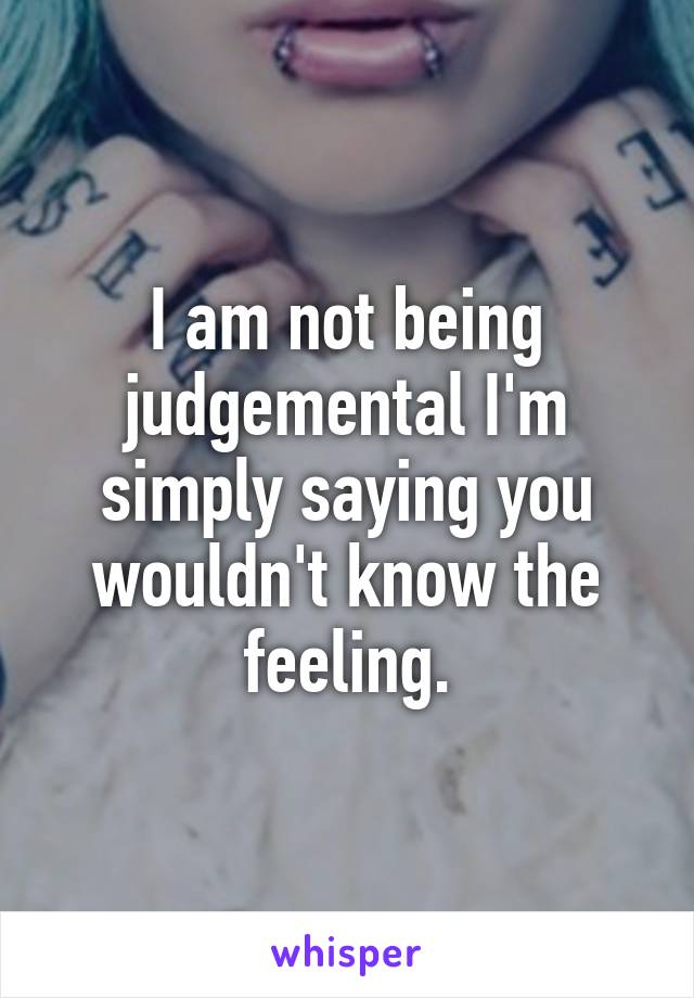 I am not being judgemental I'm simply saying you wouldn't know the feeling.