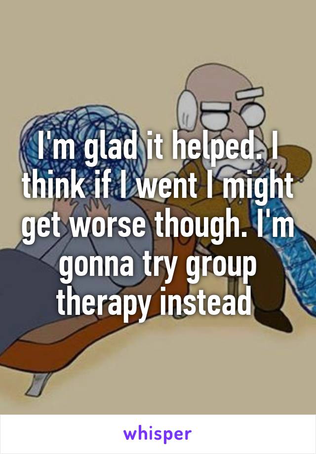 I'm glad it helped. I think if I went I might get worse though. I'm gonna try group therapy instead 