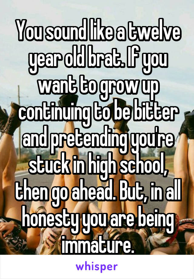 You sound like a twelve year old brat. If you want to grow up continuing to be bitter and pretending you're stuck in high school, then go ahead. But, in all honesty you are being immature.