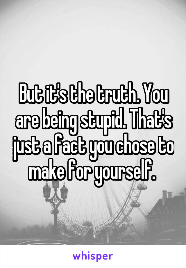 But it's the truth. You are being stupid. That's just a fact you chose to make for yourself. 