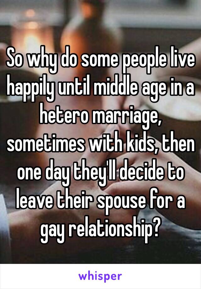 So why do some people live happily until middle age in a hetero marriage, sometimes with kids, then one day they'll decide to leave their spouse for a gay relationship?
