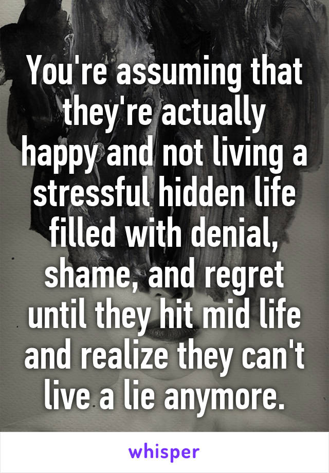 You're assuming that they're actually happy and not living a stressful hidden life filled with denial, shame, and regret until they hit mid life and realize they can't live a lie anymore.