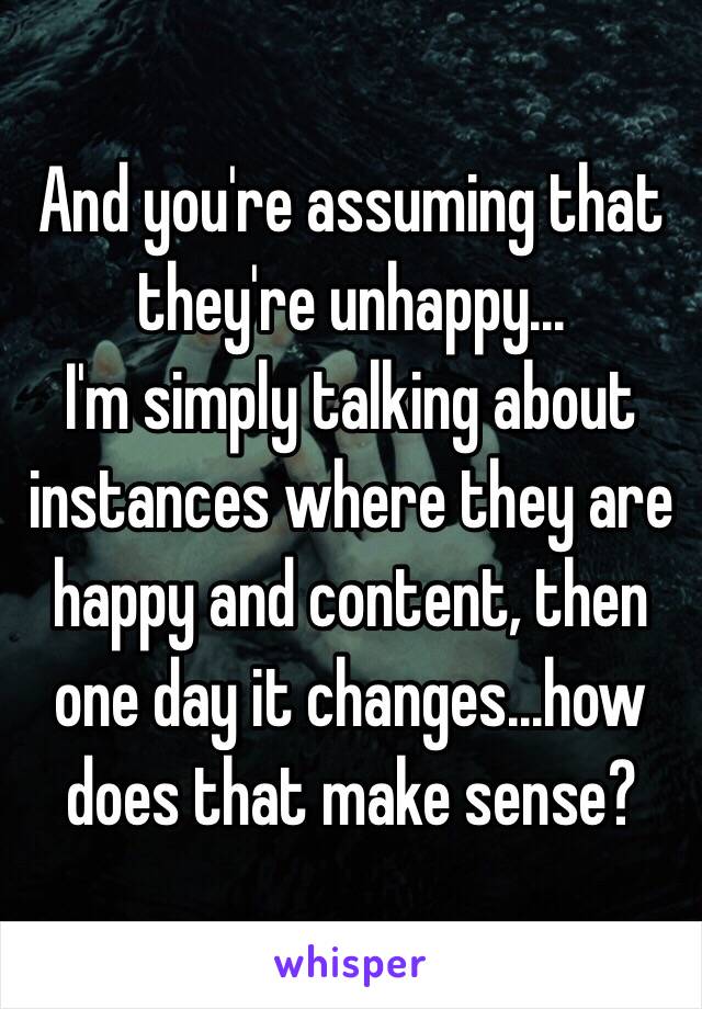 And you're assuming that they're unhappy...
I'm simply talking about instances where they are happy and content, then one day it changes...how does that make sense?