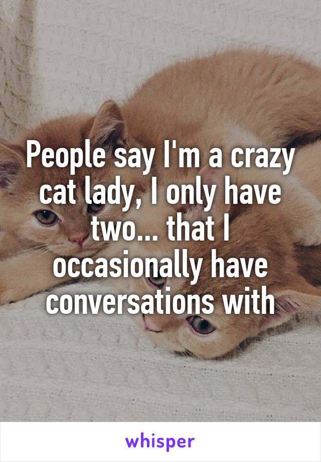 People say I'm a crazy cat lady, I only have two... that I occasionally have conversations with