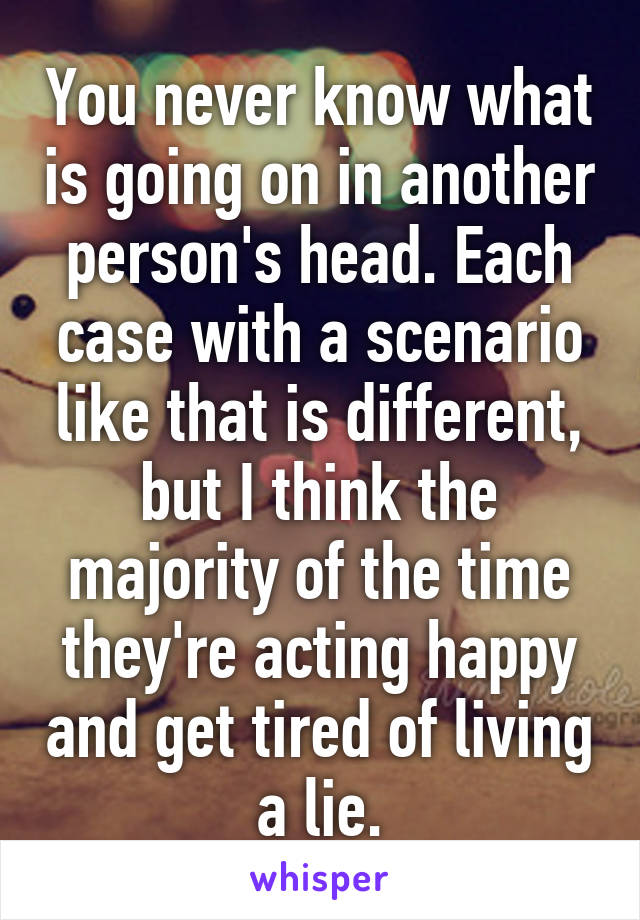 You never know what is going on in another person's head. Each case with a scenario like that is different, but I think the majority of the time they're acting happy and get tired of living a lie.