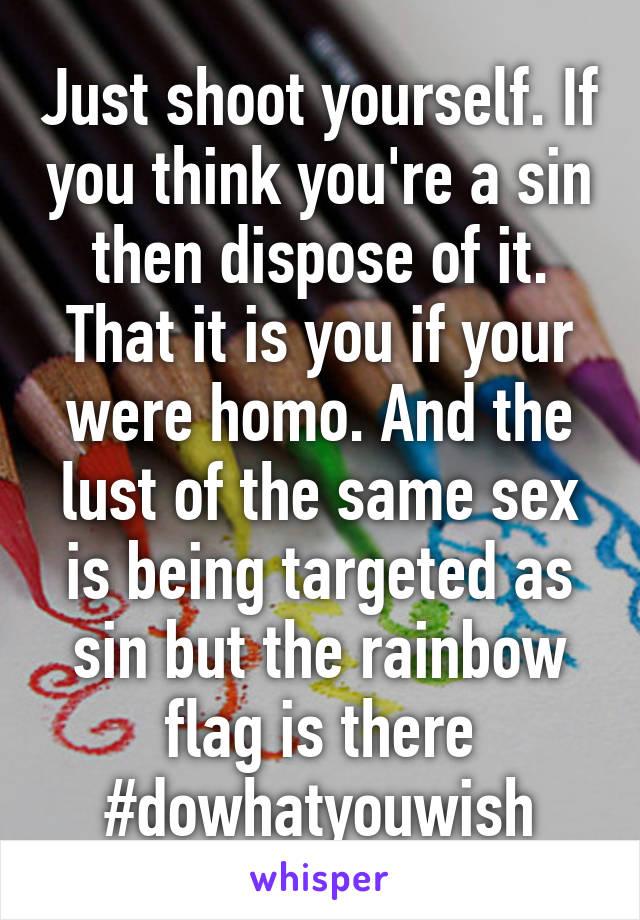 Just shoot yourself. If you think you're a sin then dispose of it. That it is you if your were homo. And the lust of the same sex is being targeted as sin but the rainbow flag is there
#dowhatyouwish