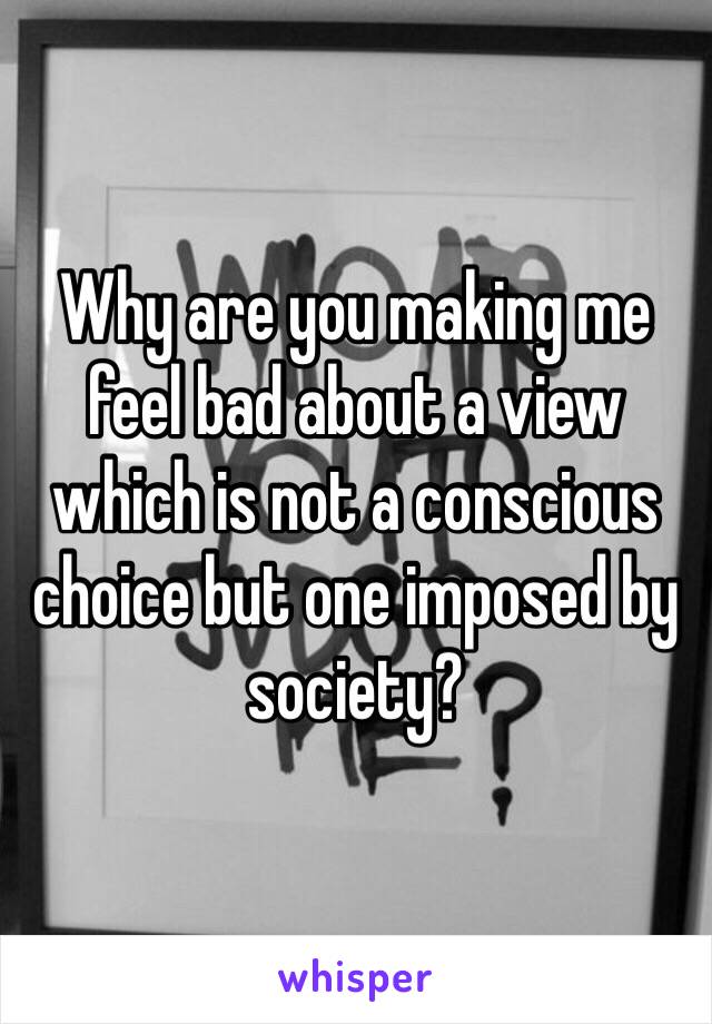 Why are you making me feel bad about a view which is not a conscious choice but one imposed by society? 