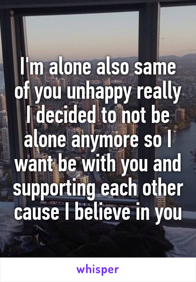 I'm alone also same of you unhappy really I decided to not be alone anymore so I want be with you and supporting each other cause I believe in you