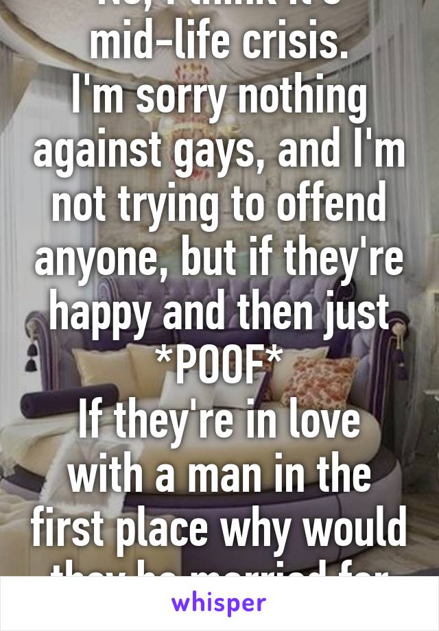 No, I think it's mid-life crisis.
I'm sorry nothing against gays, and I'm not trying to offend anyone, but if they're happy and then just *POOF*
If they're in love with a man in the first place why would they be married for so long