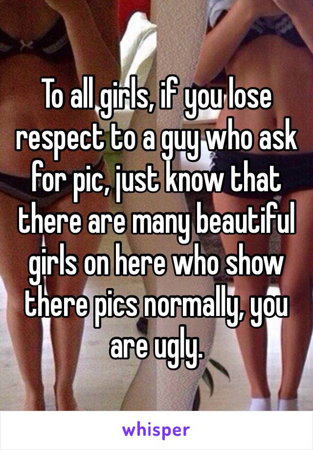 To all girls, if you lose respect to a guy who ask for pic, just know that there are many beautiful girls on here who show there pics normally, you are ugly.