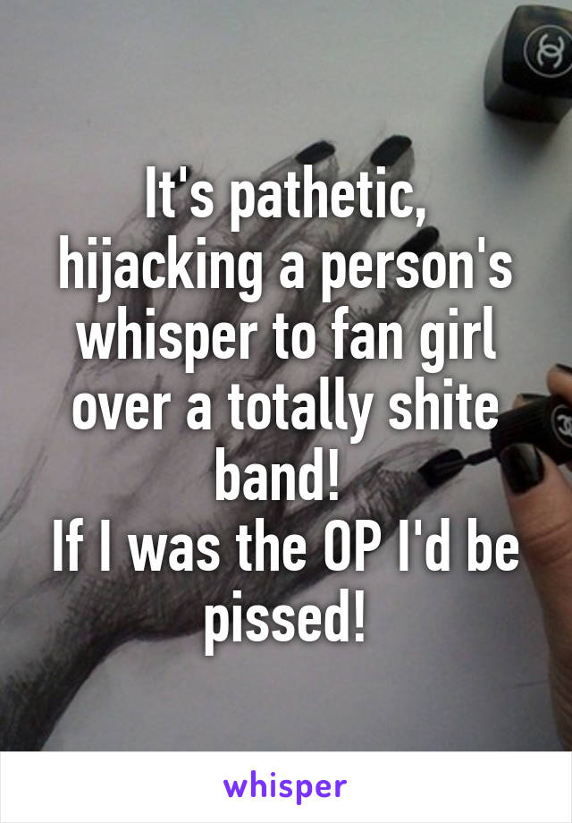 It's pathetic, hijacking a person's whisper to fan girl over a totally shite band! 
If I was the OP I'd be pissed!