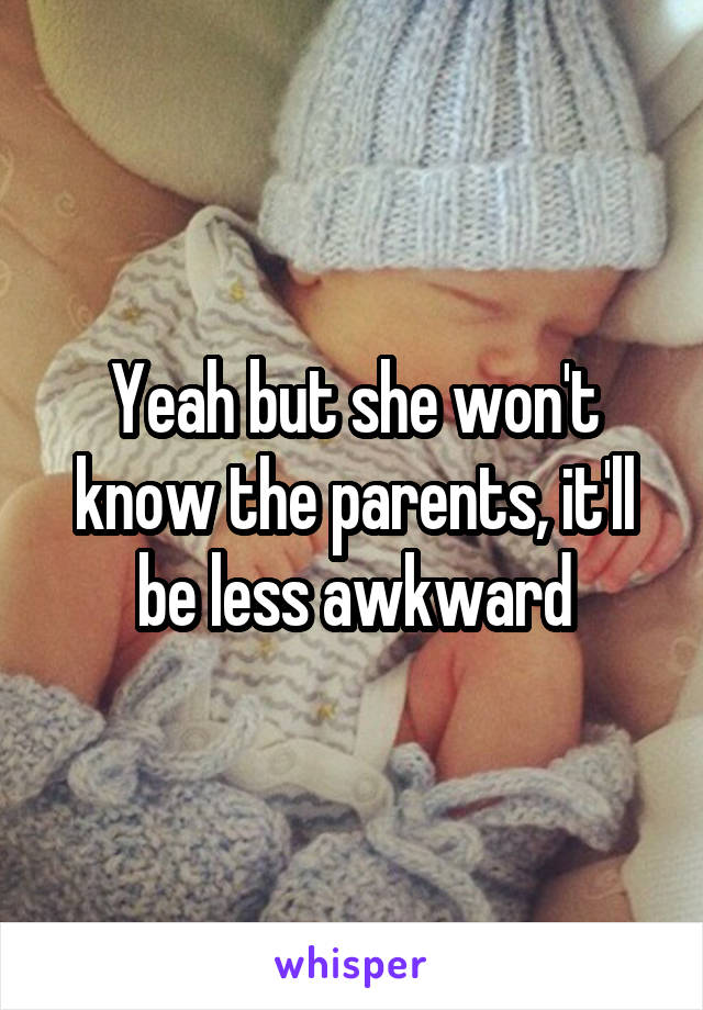 Yeah but she won't know the parents, it'll be less awkward