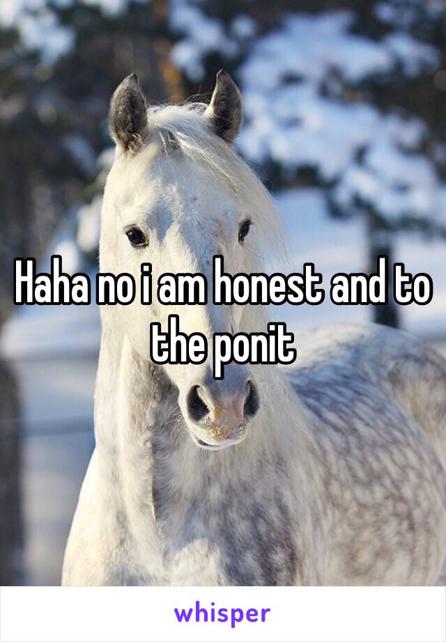 Haha no i am honest and to the ponit