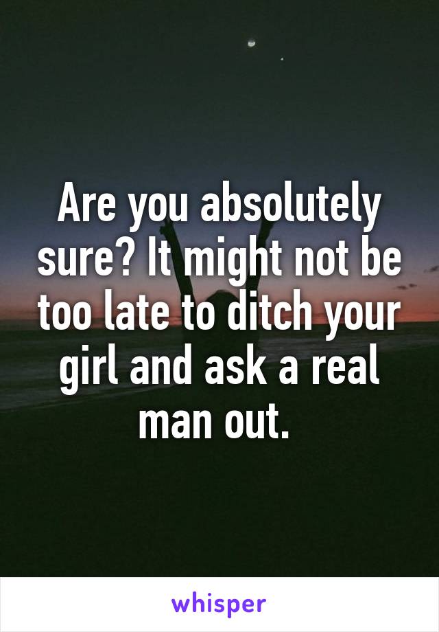 Are you absolutely sure? It might not be too late to ditch your girl and ask a real man out. 