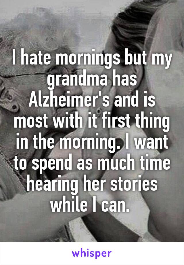 I hate mornings but my grandma has Alzheimer's and is most with it first thing in the morning. I want to spend as much time hearing her stories while I can. 