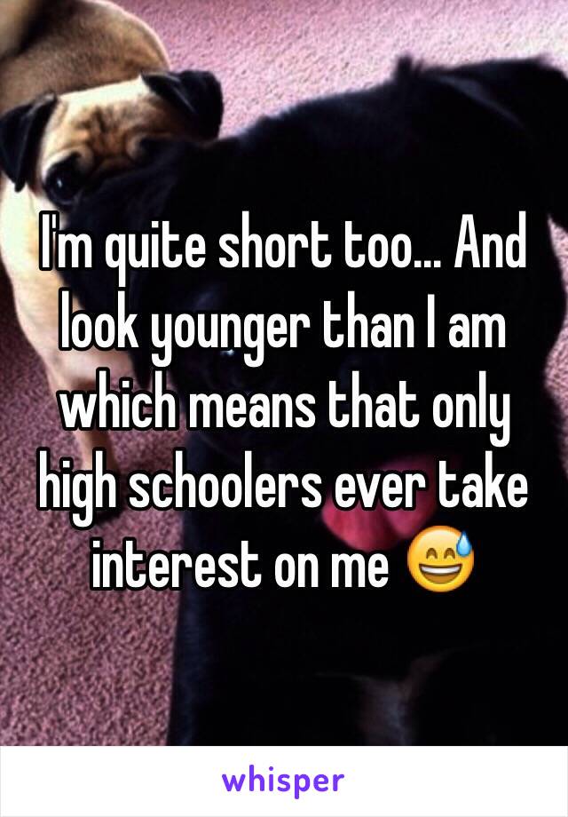 I'm quite short too... And look younger than I am which means that only high schoolers ever take interest on me 😅