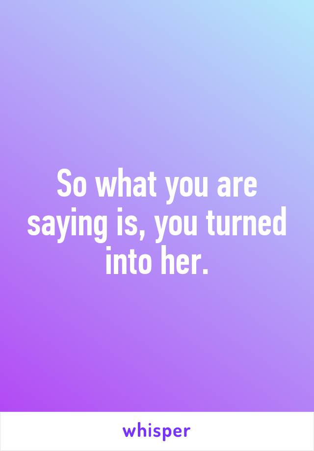 So what you are saying is, you turned into her.