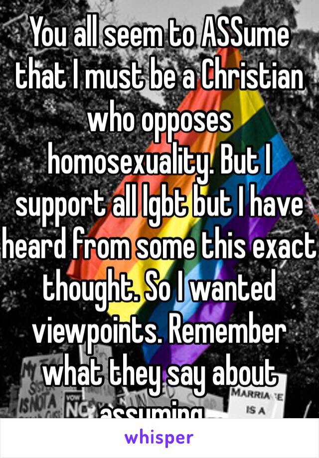 You all seem to ASSume that I must be a Christian who opposes homosexuality. But I support all lgbt but I have heard from some this exact thought. So I wanted viewpoints. Remember what they say about assuming...