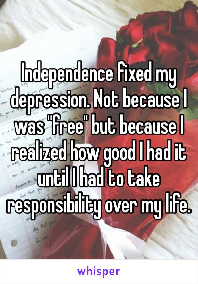 Independence fixed my depression. Not because I was "free" but because I realized how good I had it until I had to take responsibility over my life.