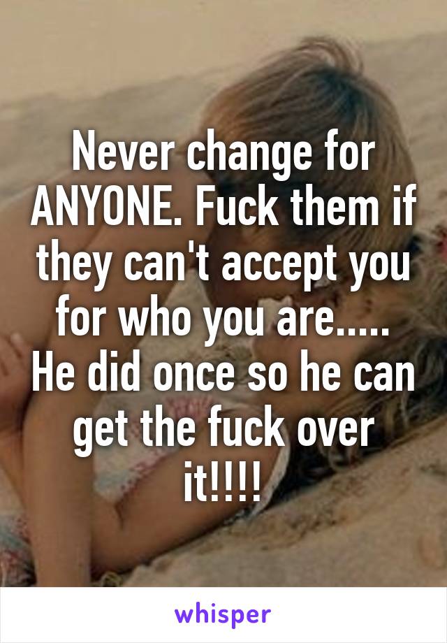 Never change for ANYONE. Fuck them if they can't accept you for who you are..... He did once so he can get the fuck over it!!!!