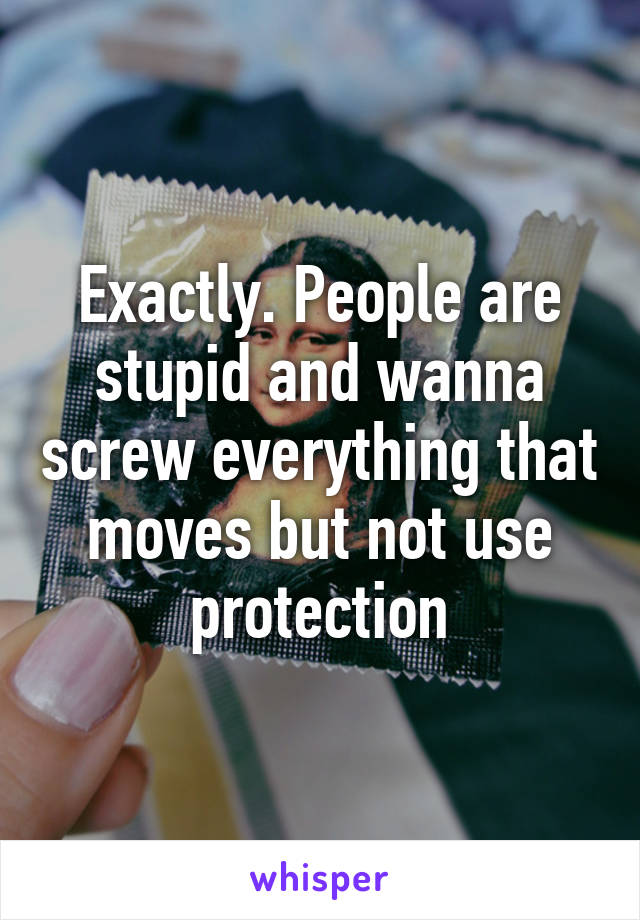 Exactly. People are stupid and wanna screw everything that moves but not use protection
