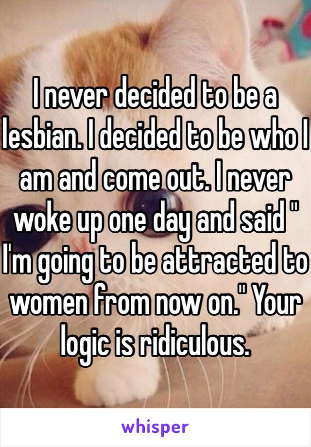 I never decided to be a lesbian. I decided to be who I am and come out. I never woke up one day and said " I'm going to be attracted to women from now on." Your logic is ridiculous. 