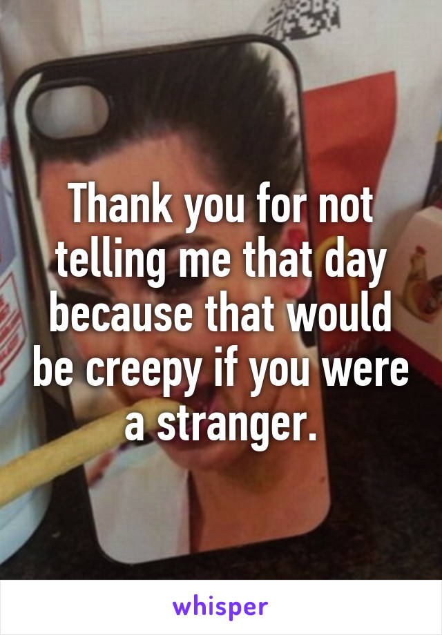 Thank you for not telling me that day because that would be creepy if you were a stranger.